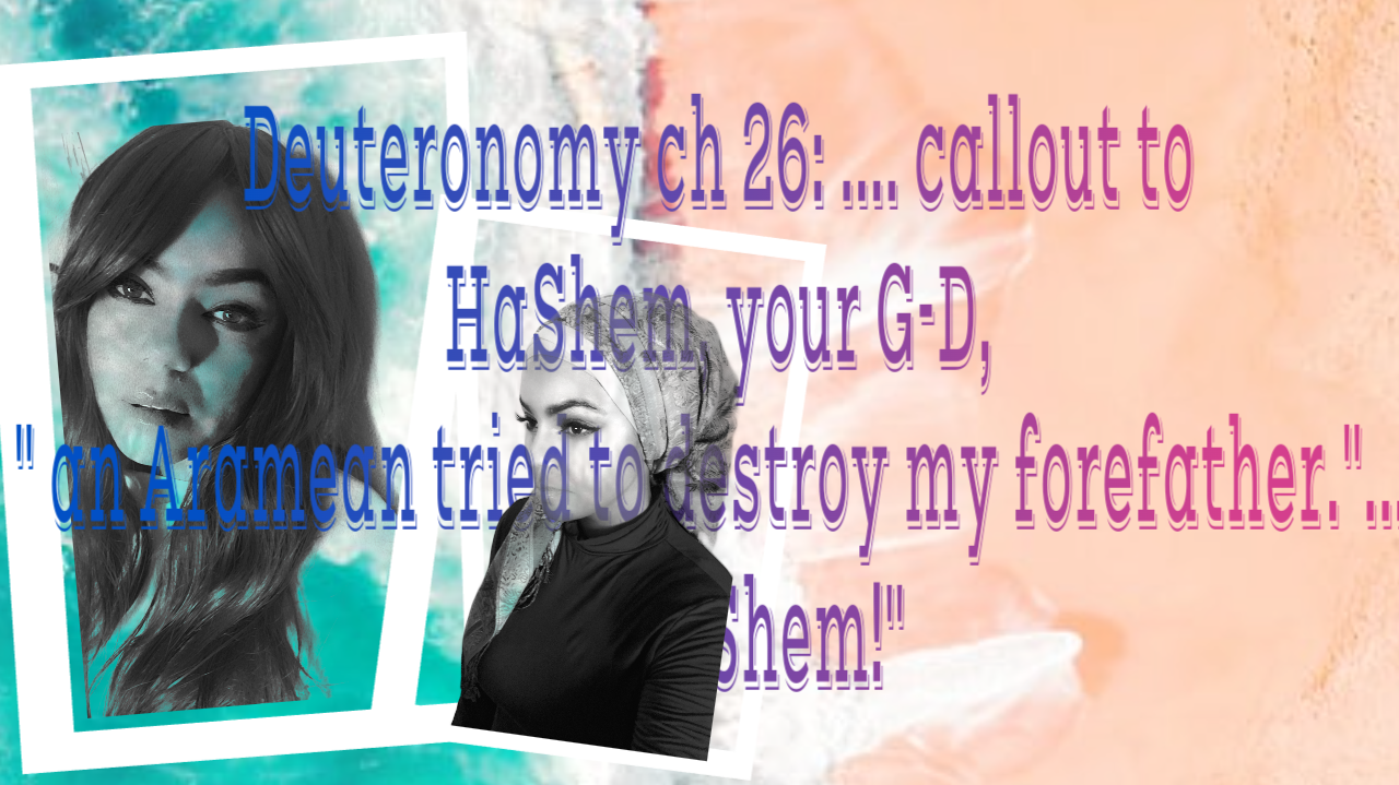 Deuteronomy ch 26:…..callout to HaShem, your G-D, ” An Aramean tried to destroy my forefather.”….. oh HaShem!”