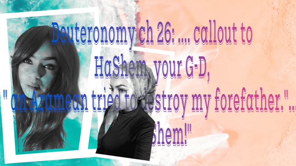 Deuteronomy ch 26:…..callout to HaShem, your G-D, ” An Aramean tried to destroy my forefather.”….. oh&nbsp;HaShem!”