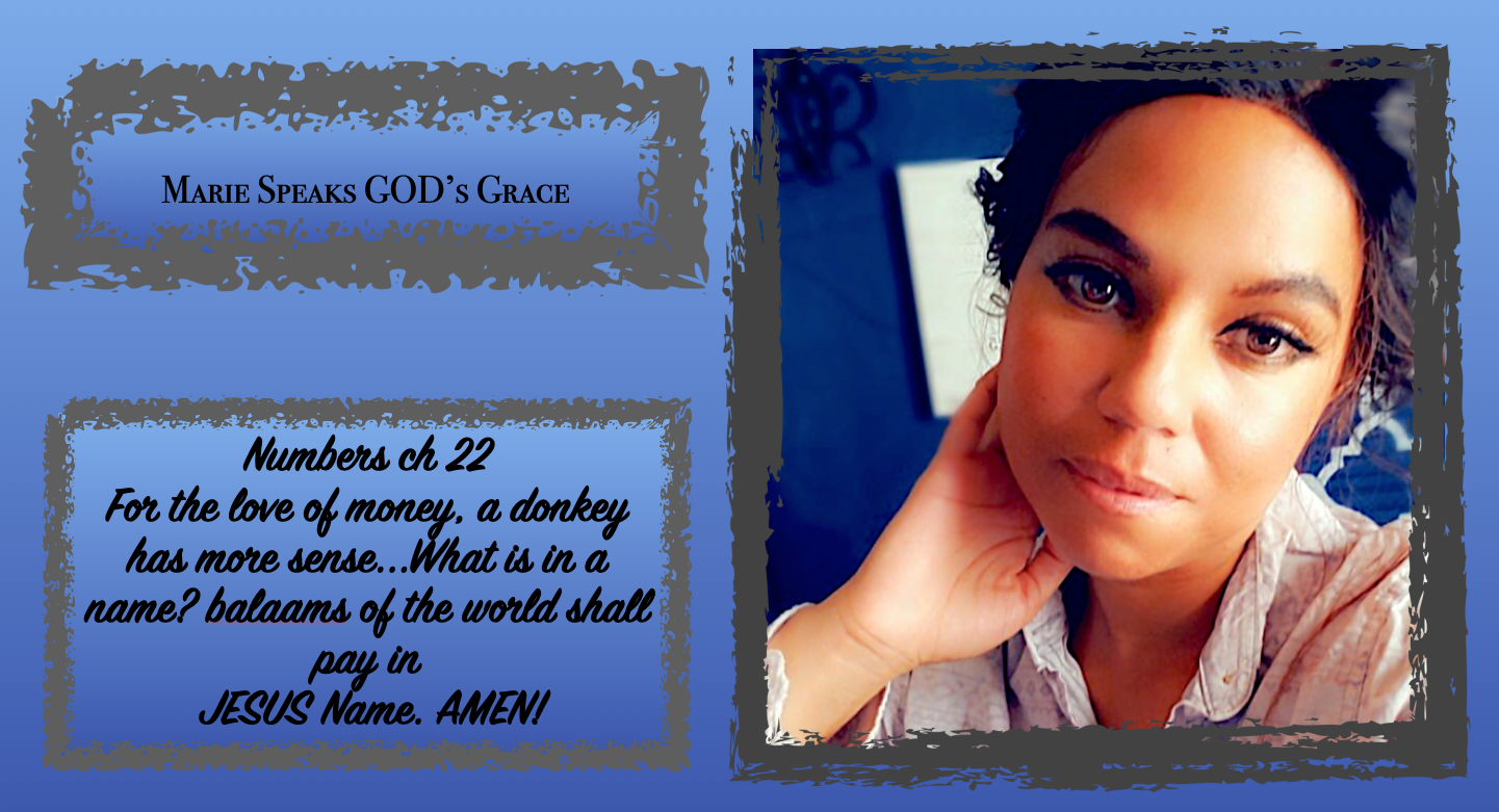 Numbers ch 22 For the love of money, a donkey has more sense…What is in a name? balaams of the world shall pay in JESUS Name. AMEN!